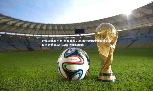 YY易游体育平台-意媒曝料，AC米兰现场考察乌迪内斯双中卫索莱与托马斯-克里斯滕森