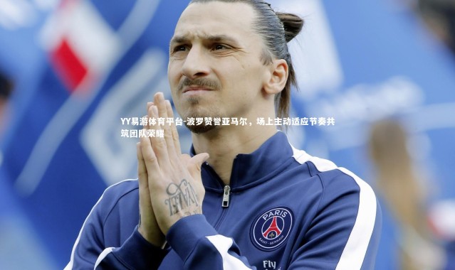 YY易游体育平台-波罗赞誉亚马尔，场上主动适应节奏共筑团队荣耀