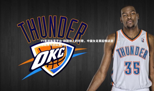 YY易游体育平台-绿茵场上的欢歌，中国女足赛后畅谈游戏精神与团队胜利