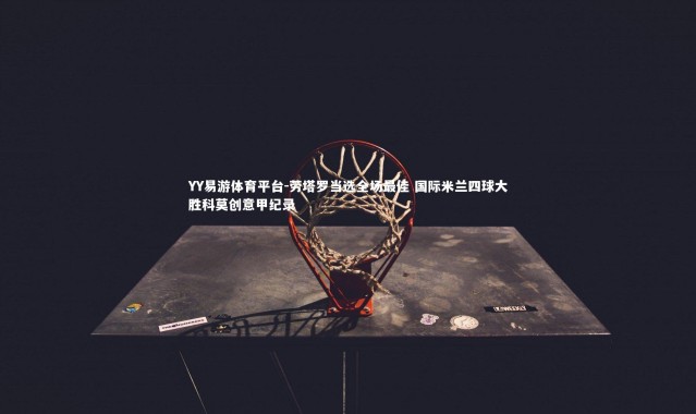 YY易游体育平台-劳塔罗当选全场最佳 国际米兰四球大胜科莫创意甲纪录