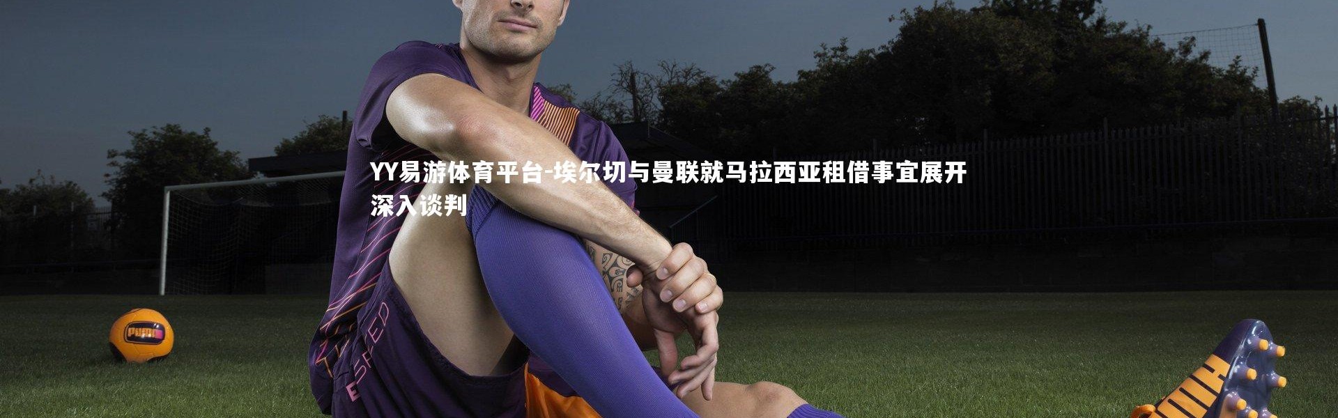 YY易游体育平台-埃尔切与曼联就马拉西亚租借事宜展开深入谈判