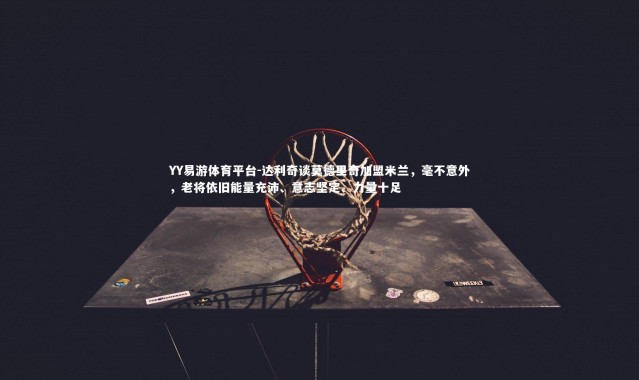 YY易游体育平台-达利奇谈莫德里奇加盟米兰，毫不意外，老将依旧能量充沛、意志坚定、力量十足