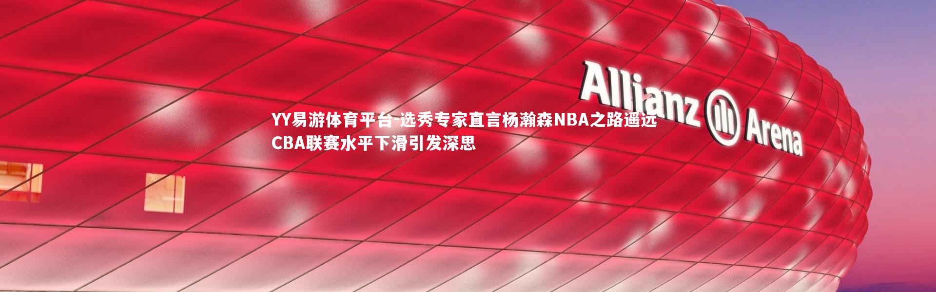YY易游体育平台-选秀专家直言杨瀚森NBA之路遥远 CBA联赛水平下滑引发深思