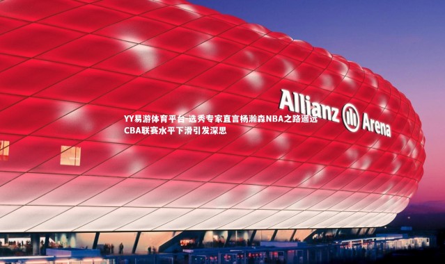 YY易游体育平台-选秀专家直言杨瀚森NBA之路遥远 CBA联赛水平下滑引发深思