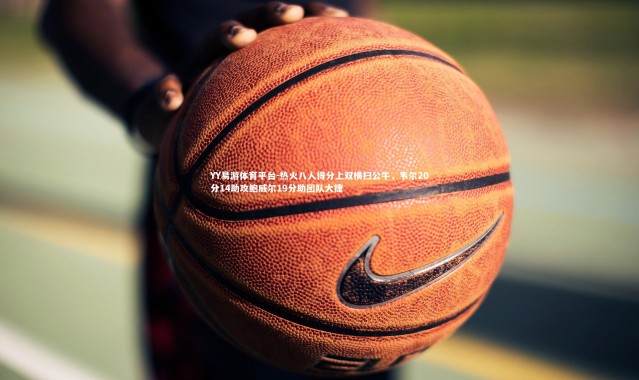 YY易游体育平台-热火八人得分上双横扫公牛，韦尔20分14助攻鲍威尔19分助团队大捷