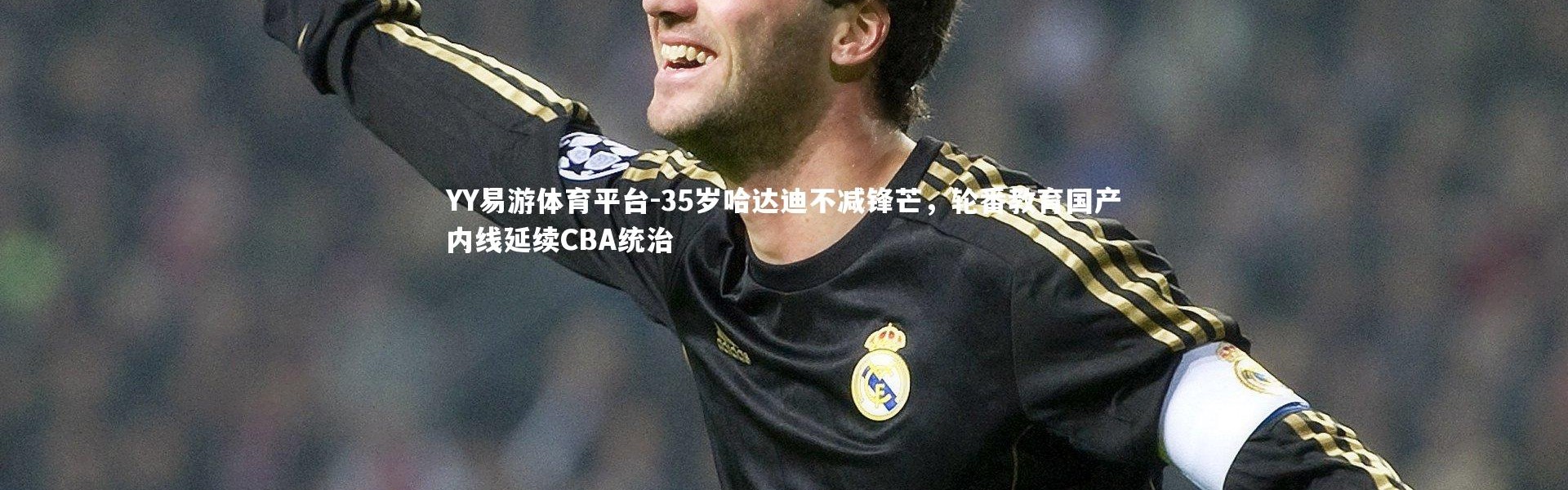 YY易游体育平台-35岁哈达迪不减锋芒，轮番教育国产内线延续CBA统治