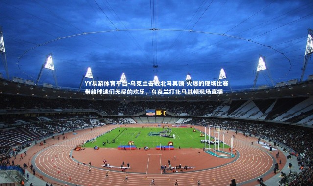 YY易游体育平台-乌克兰击败北马其顿 火爆的现场比赛带给球迷们无尽的欢乐，乌克兰打北马其顿现场直播