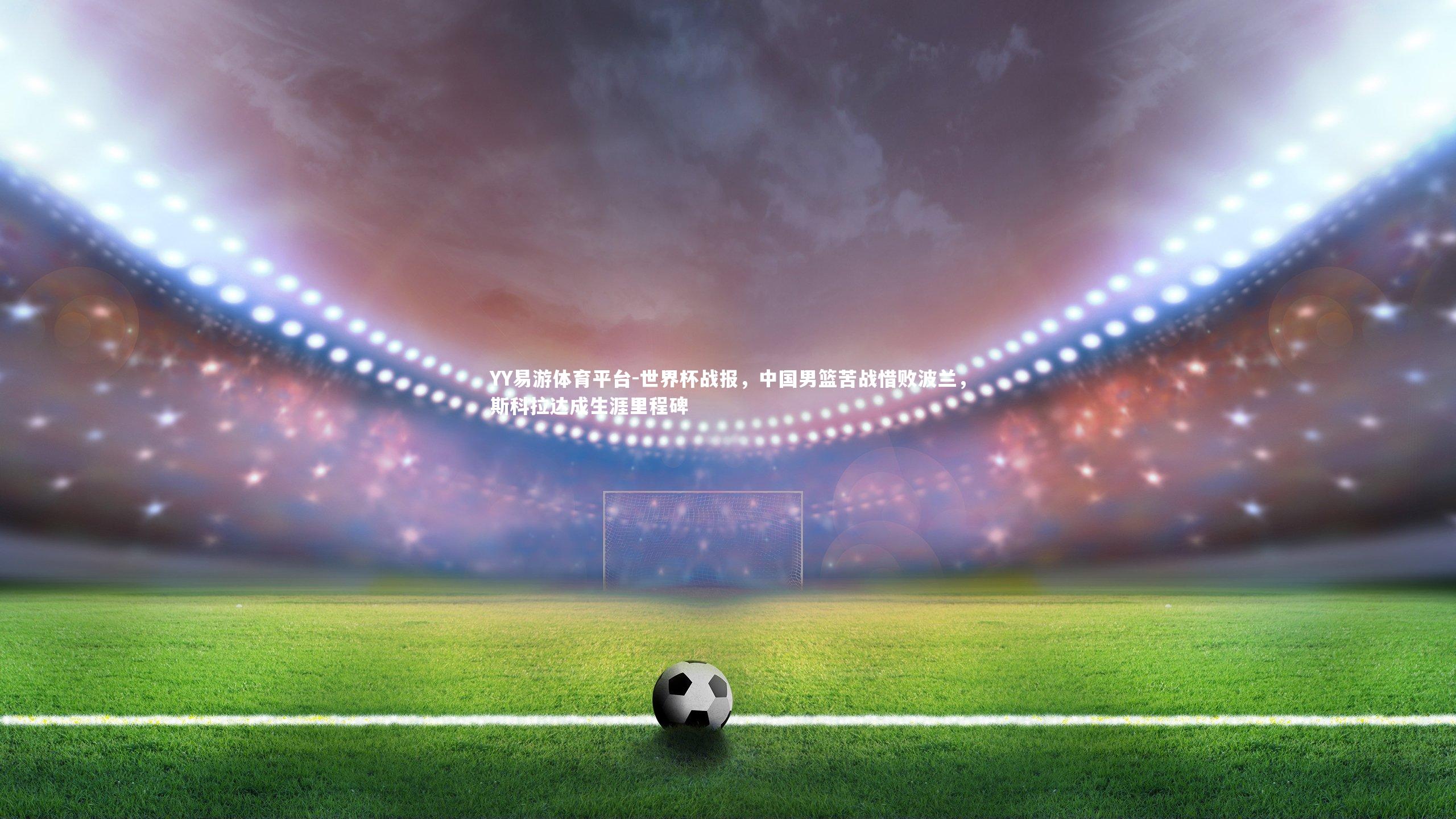 世界杯战报，中国男篮苦战惜败波兰，斯科拉达成生涯里程碑